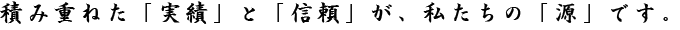 積み重ねた「実績」と「信頼」が、私たちの「源」です。